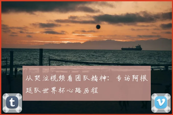 从哭泣视频看团队精神：专访阿根廷队世界杯心路历程