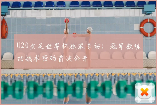 U20女足世界杯独家专访：冠军教练的战术密码首次公开