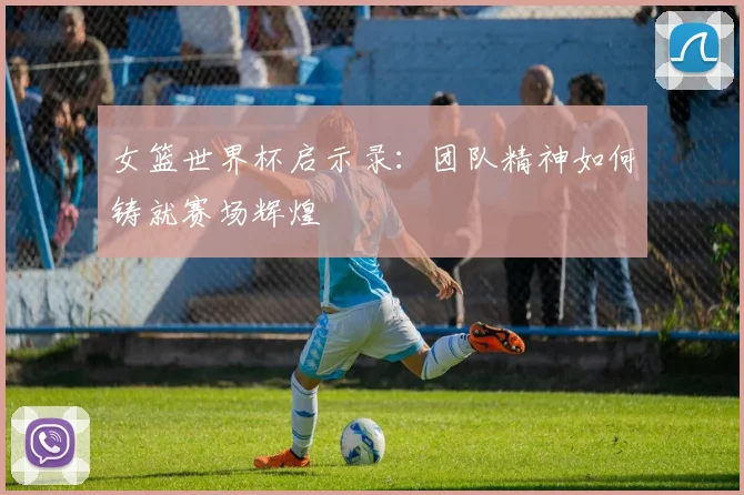 女篮世界杯启示录:团队精神如何铸就赛场辉煌
