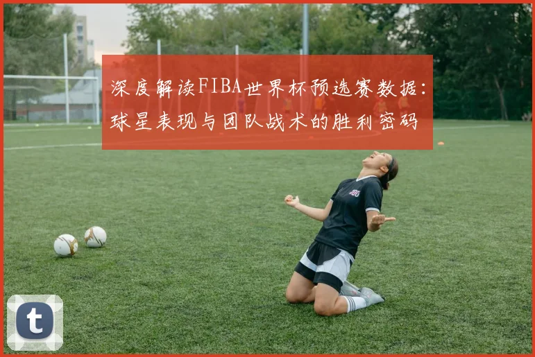 深度解读FIBA世界杯预选赛数据:球星表现与团队战术的胜利密码
