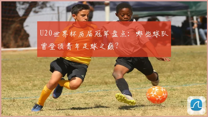U20世界杯历届冠军盘点：哪些球队曾登顶青年足球之巅？