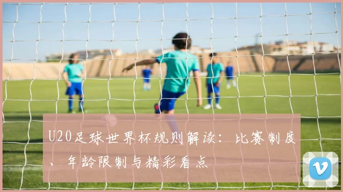 U20足球世界杯规则解读：比赛制度、年龄限制与精彩看点