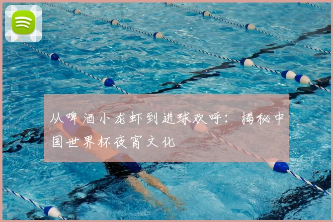 从啤酒小龙虾到进球欢呼：揭秘中国世界杯夜宵文化