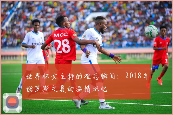 世界杯女主持的难忘瞬间:2018年俄罗斯之夏的温情记忆