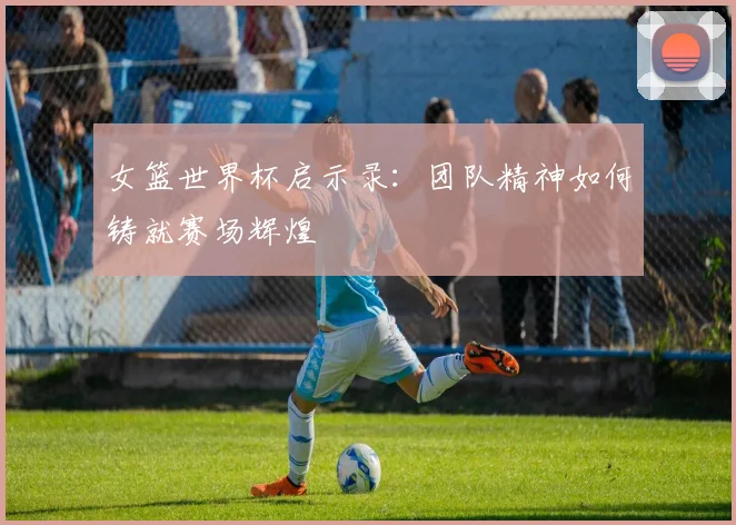女篮世界杯启示录：团队精神如何铸就赛场辉煌