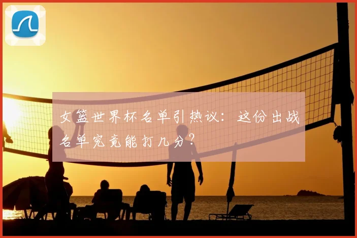 女篮世界杯名单引热议:这份出战名单究竟能打几分?